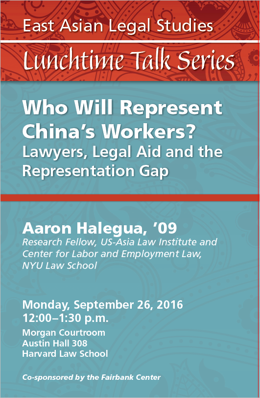 Red and blue poster: East Asian Legal Studies Lunchtime Talk Series. Who Will Represent China's Workers?: Lawyers, Legal Aid and the Representation Gap. Aaron Halegua, '09. Research Fellow, US-Asia Law Institute and Center for Labor and Employment Law, NYU Law School. Monday, September 26, 2016, 12:00-1:30 p.m., Morgan Courtroom, Austin Hall 308, Harvard Law School. Co-sponsored by the Fairbank Center.